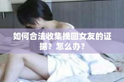 如何合法收集挽回女友的证据？怎么办？