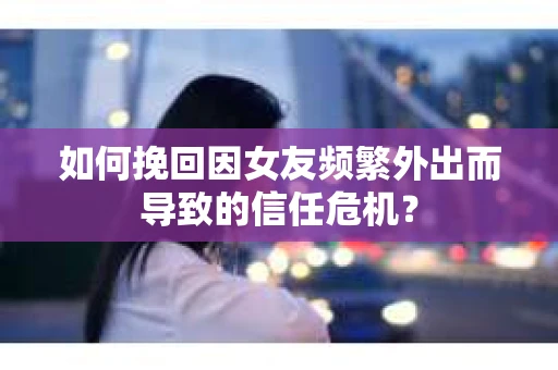 如何挽回因女友频繁外出而导致的信任危机？