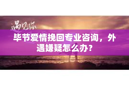 毕节爱情挽回专业咨询，外遇嫌疑怎么办？