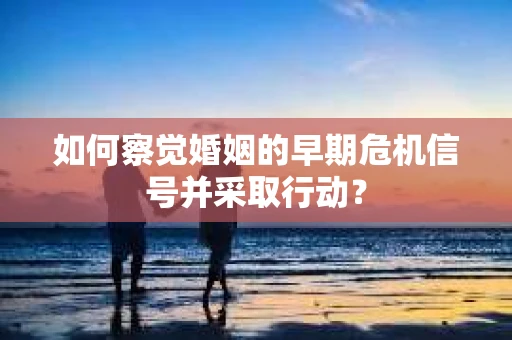 如何察觉婚姻的早期危机信号并采取行动？