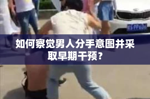 如何察觉男人分手意图并采取早期干预？