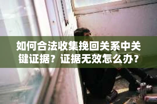 如何合法收集挽回关系中关键证据？证据无效怎么办？