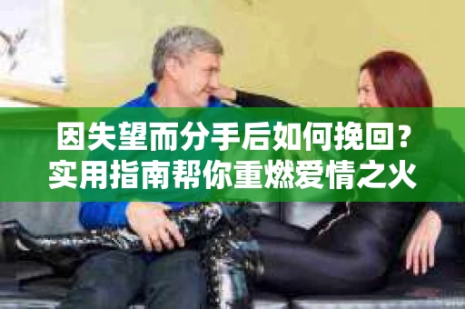 因失望而分手后如何挽回？实用指南帮你重燃爱情之火