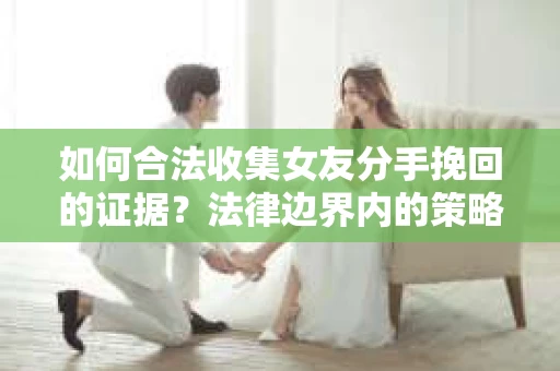 如何合法收集女友分手挽回的证据？法律边界内的策略与技巧