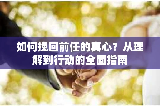 如何挽回前任的真心？从理解到行动的全面指南