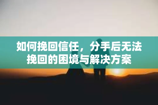如何挽回信任，分手后无法挽回的困境与解决方案