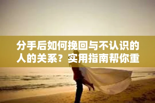 分手后如何挽回与不认识的人的关系?实用指南帮你重拾失去的联结 分手后如何挽回与不认识的人的关系?实用指南帮你重拾失去的联结