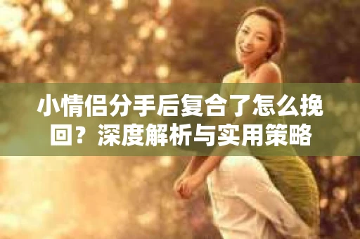 小情侣分手后复合了怎么挽回?深度解析与实用策略 小情侣分手后复合了怎么挽回?深度解析与实用策略