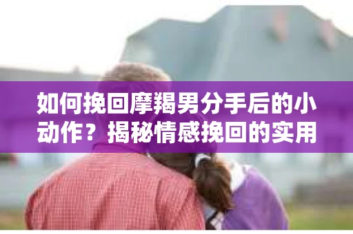 如何挽回摩羯男分手后的小动作？揭秘情感挽回的实用策略