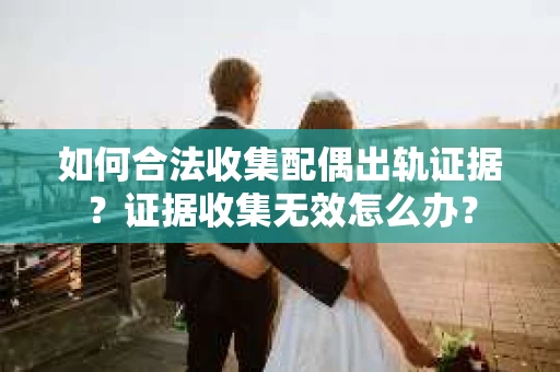 如何合法收集配偶出轨证据？证据收集无效怎么办？