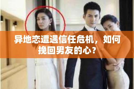 异地恋遭遇信任危机，如何挽回男友的心？