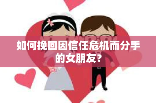 如何挽回因信任危机而分手的女朋友？