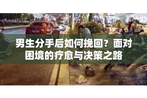 男生分手后如何挽回？面对困境的疗愈与决策之路
