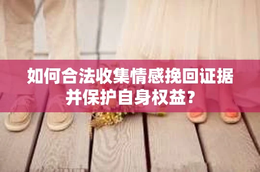 如何合法收集情感挽回证据并保护自身权益? 如何合法收集情感挽回证据并保护自身权益?