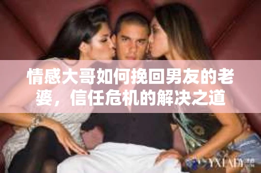 情感大哥如何挽回男友的老婆，信任危机的解决之道
