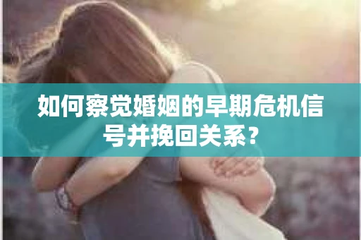 如何察觉婚姻的早期危机信号并挽回关系？