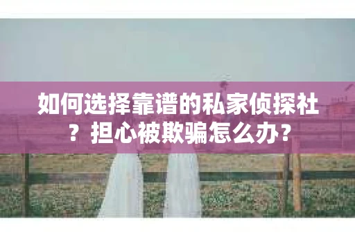 如何选择靠谱的私家侦探社？担心被欺骗怎么办？
