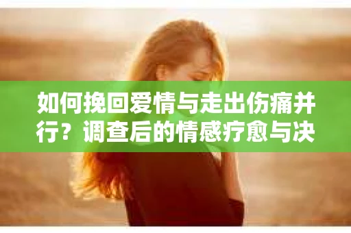 如何挽回爱情与走出伤痛并行？调查后的情感疗愈与决策指南