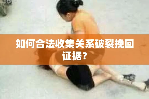 如何合法收集关系破裂挽回证据？