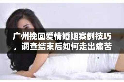 广州挽回爱情婚姻案例技巧，调查结束后如何走出痛苦并做出明智决策？