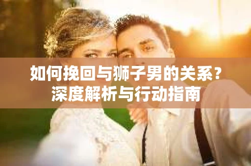 如何挽回与狮子男的关系？深度解析与行动指南