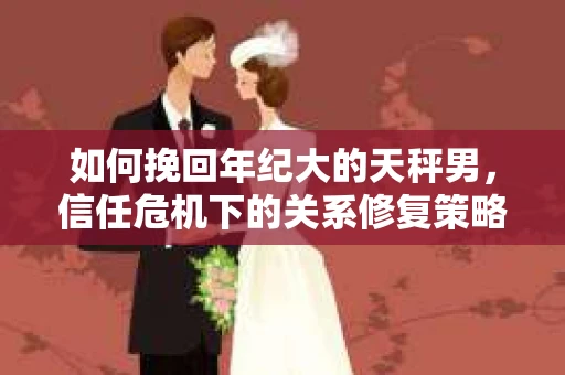 如何挽回年纪大的天秤男，信任危机下的关系修复策略