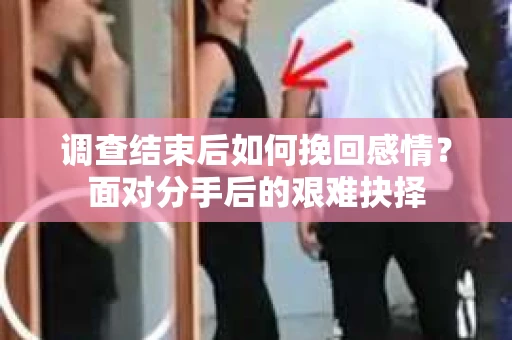 调查结束后如何挽回感情？面对分手后的艰难抉择