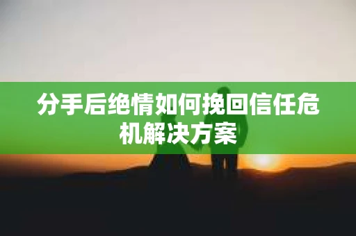 分手后绝情如何挽回信任危机解决方案