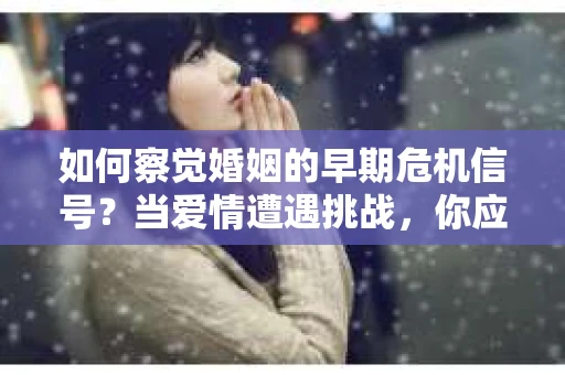 如何察觉婚姻的早期危机信号？当爱情遭遇挑战，你应该怎么办？