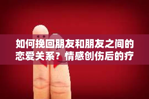 如何挽回朋友和朋友之间的恋爱关系？情感创伤后的疗愈与决策之路
