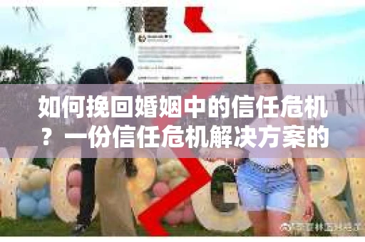 如何挽回婚姻中的信任危机？一份信任危机解决方案的干货指南