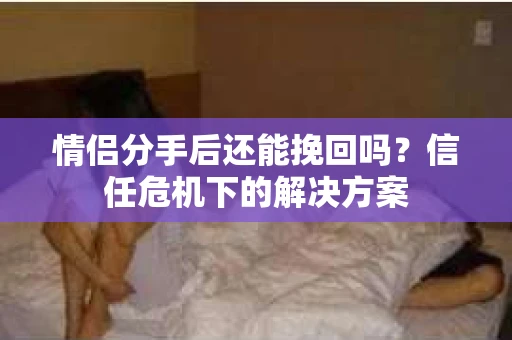 情侣分手后还能挽回吗?信任危机下的解决方案 情侣分手后还能挽回吗?信任危机下的解决方案