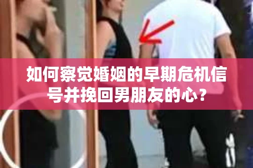 如何察觉婚姻的早期危机信号并挽回男朋友的心？