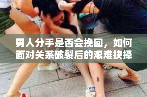 男人分手是否会挽回，如何面对关系破裂后的艰难抉择？