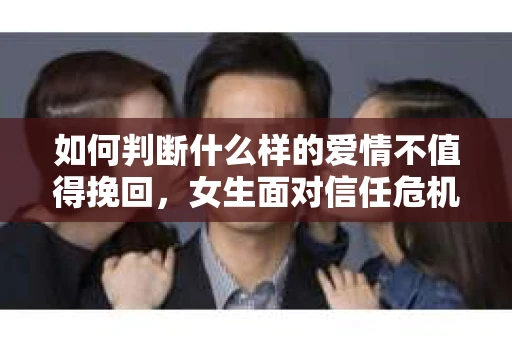 如何判断什么样的爱情不值得挽回，女生面对信任危机怎么办？