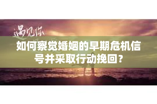 如何察觉婚姻的早期危机信号并采取行动挽回？