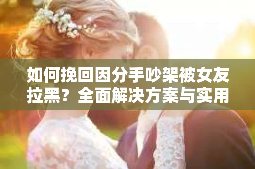 如何挽回因分手吵架被女友拉黑？全面解决方案与实用建议