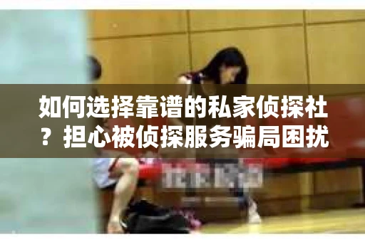 如何选择靠谱的私家侦探社？担心被侦探服务骗局困扰怎么办？