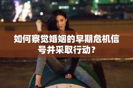 如何察觉婚姻的早期危机信号并采取行动？