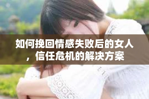 如何挽回情感失败后的女人，信任危机的解决方案