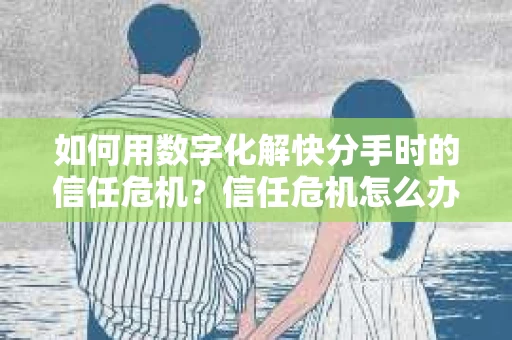如何用数字化解快分手时的信任危机？信任危机怎么办？