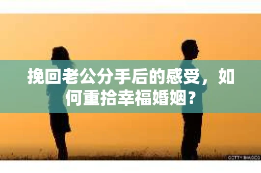 挽回老公分手后的感受，如何重拾幸福婚姻？
