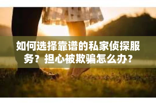 如何选择靠谱的私家侦探服务？担心被欺骗怎么办？