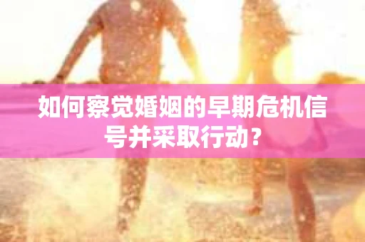 如何察觉婚姻的早期危机信号并采取行动？