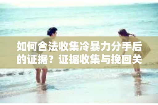 如何合法收集冷暴力分手后的证据？证据收集与挽回关系怎么办？