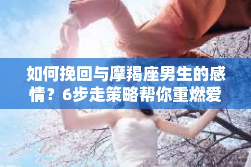 如何挽回与摩羯座男生的感情？6步走策略帮你重燃爱情之火