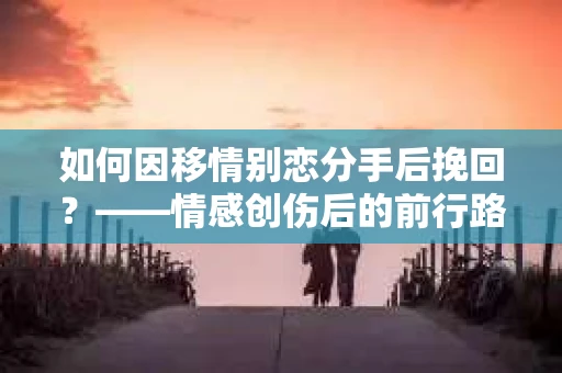 如何因移情别恋分手后挽回？——情感创伤后的前行路线图