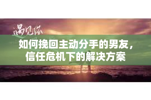 如何挽回主动分手的男友，信任危机下的解决方案
