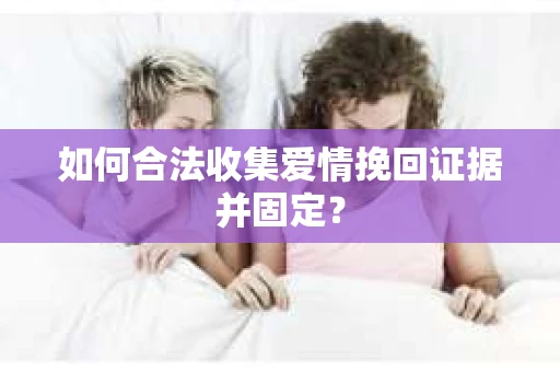 如何合法收集爱情挽回证据并固定？
