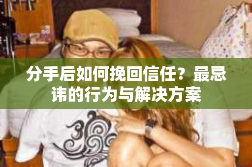 分手后如何挽回信任？最忌讳的行为与解决方案